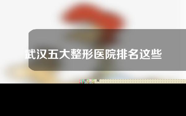 武汉五大整形医院排名这些公立医院都很靠谱！