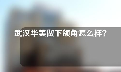 武汉华美做下颌角怎么样？附专家名单丨真实案例