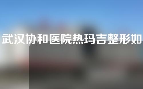 武汉协和医院热玛吉整形如何？医生介绍以及抗衰老案例