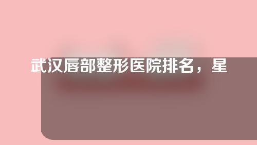 武汉唇部整形医院排名，星妍、华美、美博士榜上有名