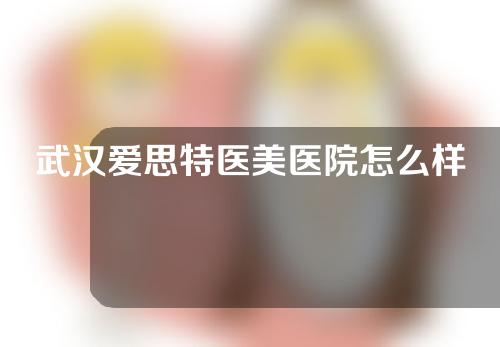 武汉爱思特医美医院怎么样？附医生介绍，一起来看看