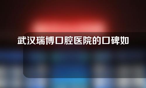 武汉瑞博口腔医院的口碑如何？拔智齿案例分享