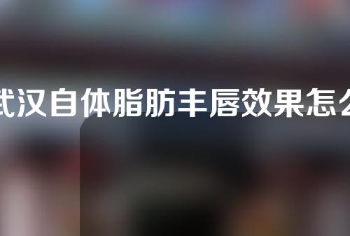 武汉自体脂肪丰唇效果怎么样？维持时间长吗？