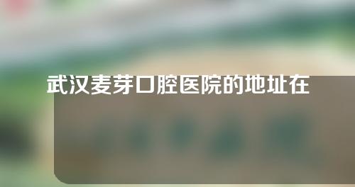 武汉麦芽口腔医院的地址在哪？一起看一下医生介绍