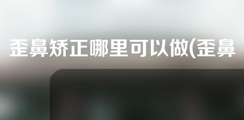 歪鼻矫正哪里可以做(歪鼻矫正中心：打造完美鼻型，重新焕发自信)