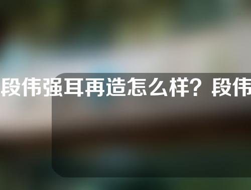 段伟强耳再造怎么样？段伟强耳再造多少钱？