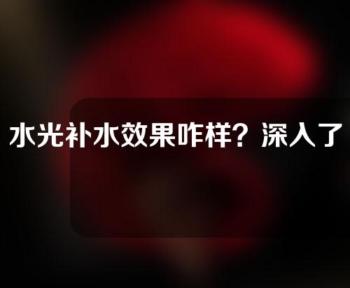 水光补水效果咋样？深入了解一下