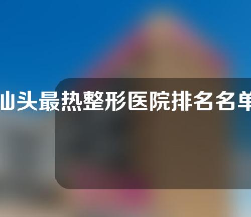 汕头最热整形医院排名名单，专业实力医院良心推荐