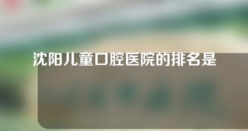 沈阳儿童口腔医院的排名是怎么样的呢，让我们来看看。