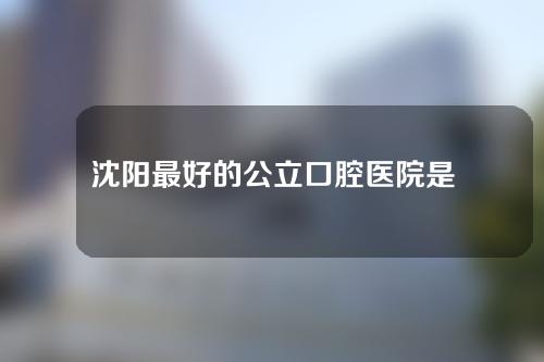 沈阳最好的公立口腔医院是哪家?附医生介绍