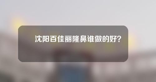 沈阳百佳丽隆鼻谁做的好？排行榜罢工_2021价格公布！