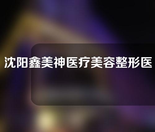 沈阳鑫美神医疗美容整形医院好不好？医生信息以及案例分享