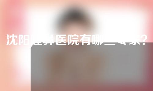 沈阳隆鼻医院有哪些专家？一起来看一下隆鼻医生介绍吧