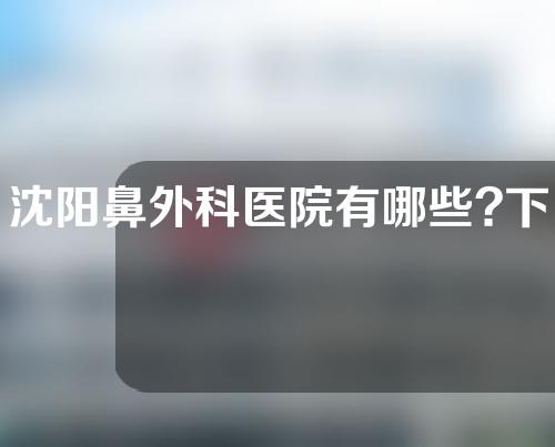 沈阳鼻外科医院有哪些?下面三家医院都很不错！