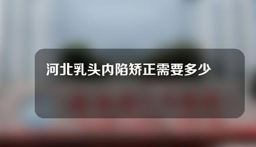 河北乳头内陷矫正需要多少费用(河北乳头内陷矫正需要多少费用呢)