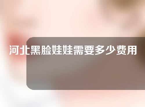 河北黑脸娃娃需要多少费用(黑脸娃娃费用要多少钱)