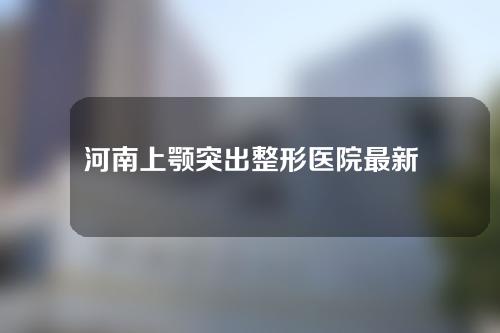 河南上颚突出整形医院最新名单曝光！一起来看看