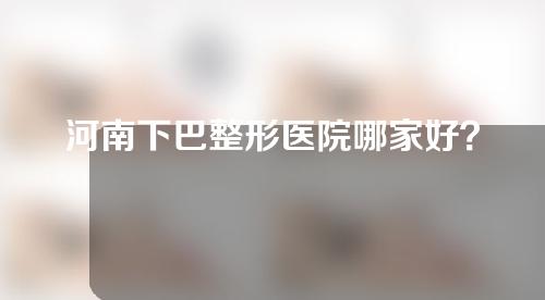 河南下巴整形医院哪家好？人气医院名单来了