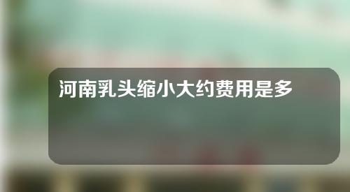 河南乳头缩小大约费用是多少(乳头能缩小吗)
