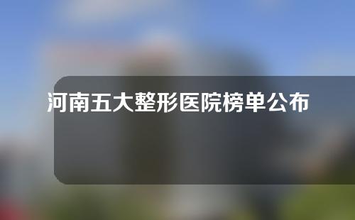 河南五大整形医院榜单公布！实力医院随你挑~