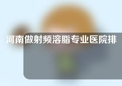 河南做射频溶脂专业医院排名出炉!个个都是实力派