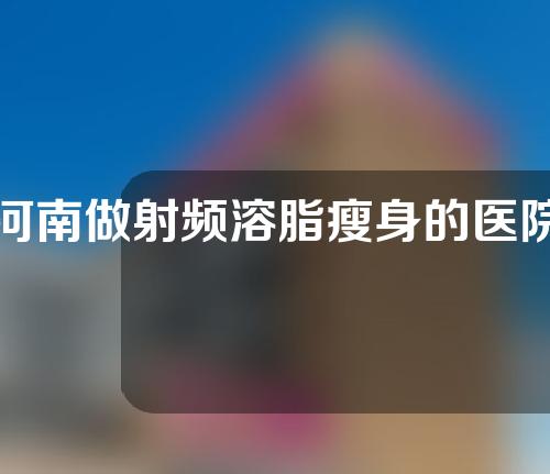 河南做射频溶脂瘦身的医院有哪些？一分钟带你了解