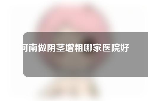 河南做阴茎增粗哪家医院好？医院排行榜抢先看!