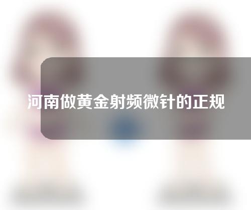 河南做黄金射频微针的正规医院有哪些？这几家凭实力上榜