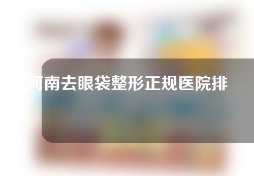 河南去眼袋整形正规医院排行曝光！这五家医院可以参考