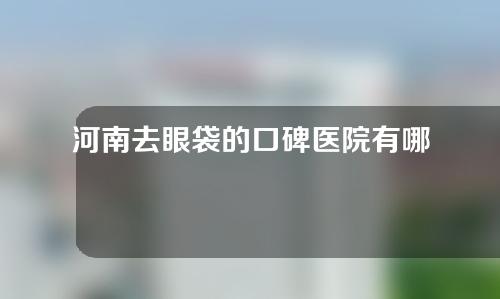 河南去眼袋的口碑医院有哪些？医院排行榜抢先看!