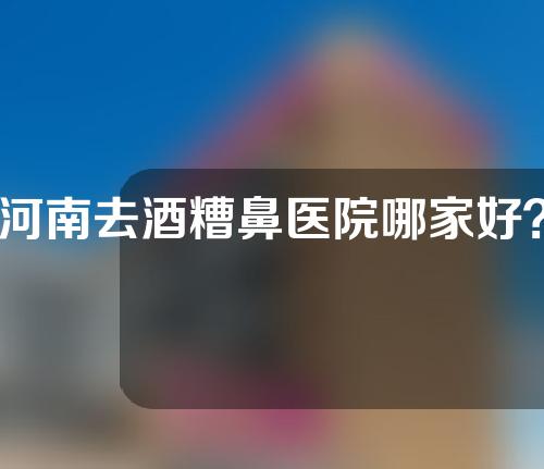 河南去酒糟鼻医院哪家好？精选五家为你介绍