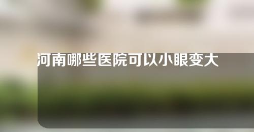 河南哪些医院可以小眼变大整形？3家正规机构入选