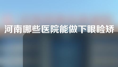 河南哪些医院能做下眼睑矫正？人气医院名单来了