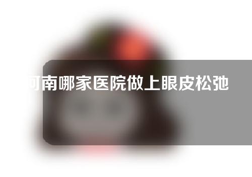 河南哪家医院做上眼皮松弛整形比较好？快来看看