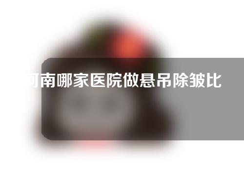 河南哪家医院做悬吊除皱比较好？医院挑选指南来了