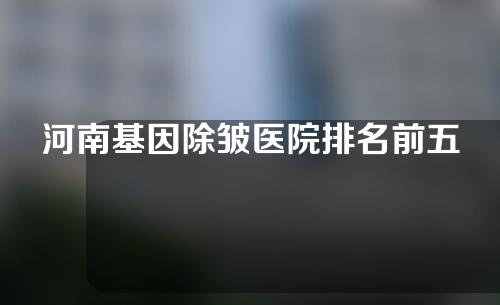 河南基因除皱医院排名前五公布!快来看看