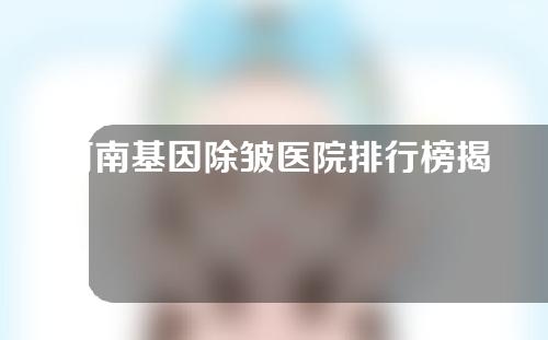 河南基因除皱医院排行榜揭晓!三家高分机构来袭