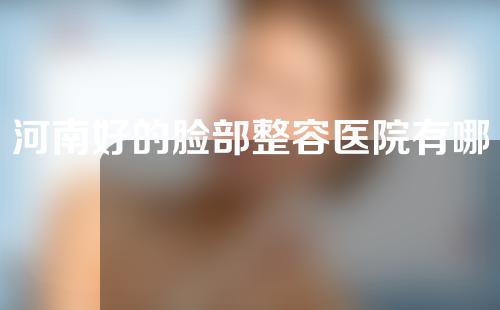 河南好的脸部整容医院有哪些？2022医院排名重磅发布!