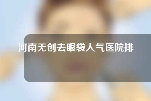 河南无创去眼袋人气医院排名来袭！榜上这5家都不错