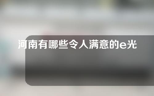 河南有哪些令人满意的e光去斑医院？这几家凭实力上榜！