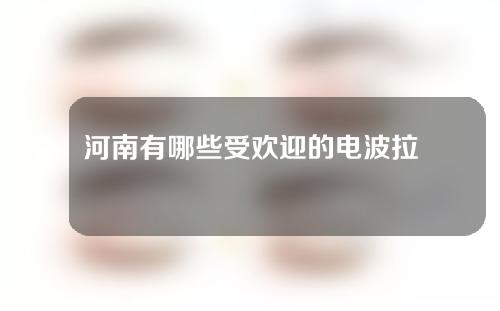 河南有哪些受欢迎的电波拉皮整形医院？分享展示~