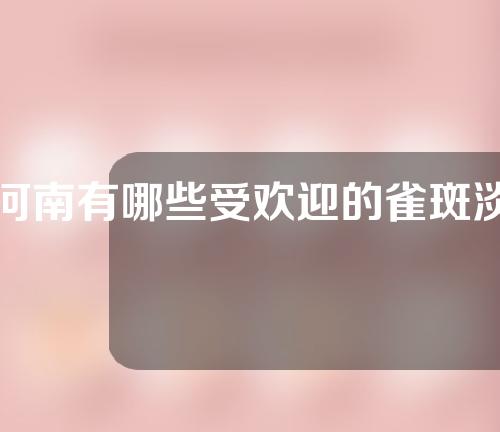 河南有哪些受欢迎的雀斑淡化医院？全新医院盘点!