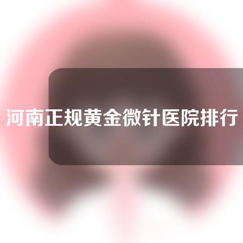 河南正规黄金微针医院排行榜公开！盘点5家私立医院