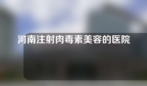 河南注射肉毒素美容的医院有哪些？排行榜五强推荐