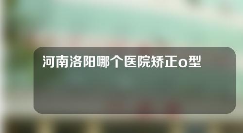 河南洛阳哪个医院矫正o型腿