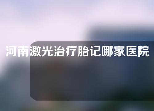 河南激光治疗胎记哪家医院好？盘点5家口碑机构