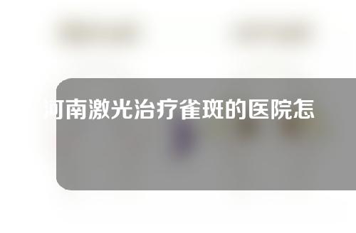 河南激光治疗雀斑的医院怎么样？先来看看这五家