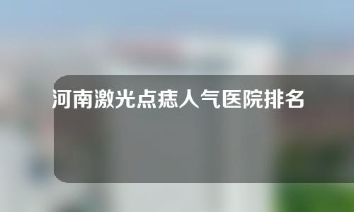 河南激光点痣人气医院排名公布！实力医院信息分享