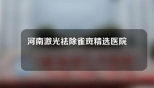 河南激光祛除雀斑精选医院来袭！这些医院值得信赖