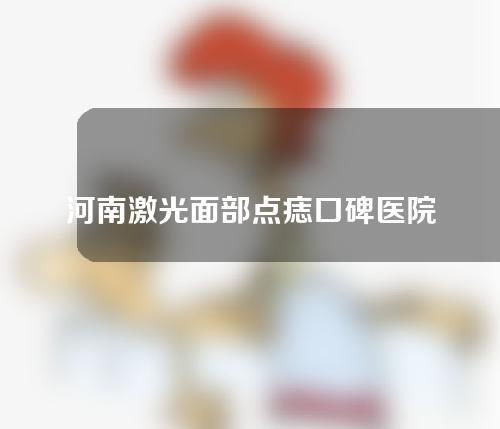 河南激光面部点痣口碑医院来袭！来看看都有哪些